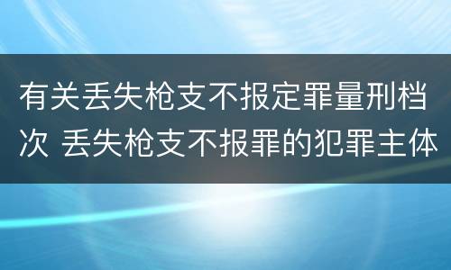 有关丢失枪支不报定罪量刑档次 丢失枪支不报罪的犯罪主体只能是什么