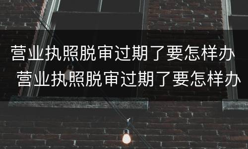 营业执照脱审过期了要怎样办 营业执照脱审过期了要怎样办理