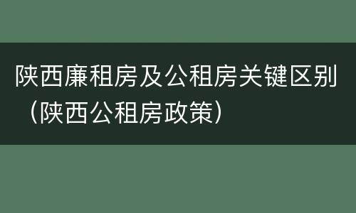 陕西廉租房及公租房关键区别（陕西公租房政策）