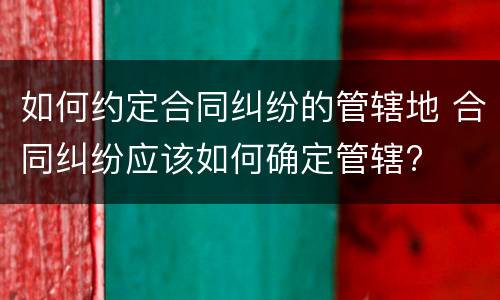 如何约定合同纠纷的管辖地 合同纠纷应该如何确定管辖?