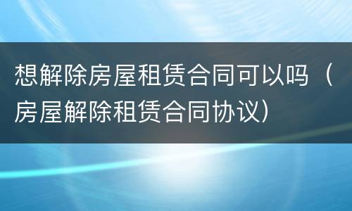 想解除房屋租赁合同可以吗（房屋解除租赁合同协议）