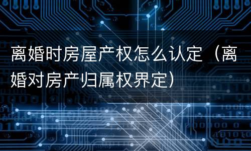 离婚时房屋产权怎么认定（离婚对房产归属权界定）