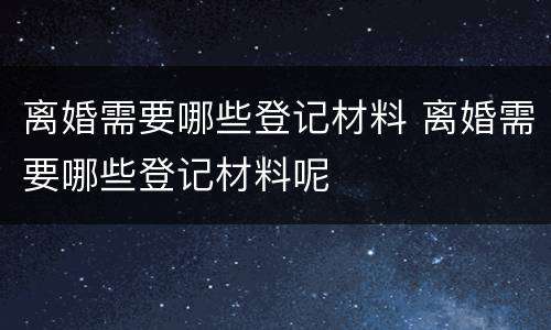 离婚需要哪些登记材料 离婚需要哪些登记材料呢