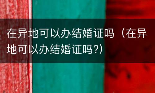 在异地可以办结婚证吗（在异地可以办结婚证吗?）