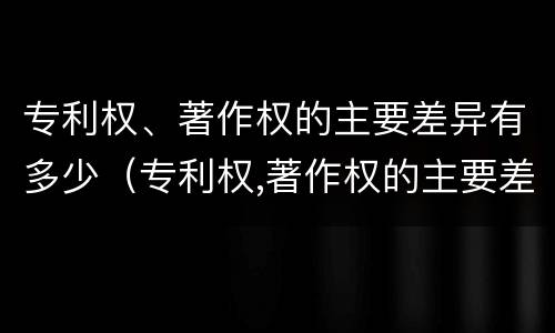 专利权、著作权的主要差异有多少（专利权,著作权的主要差异有多少项）