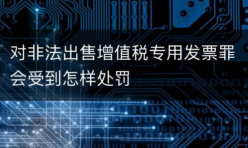 对非法出售增值税专用发票罪会受到怎样处罚