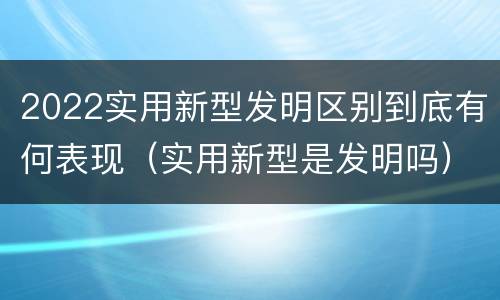 2022实用新型发明区别到底有何表现（实用新型是发明吗）