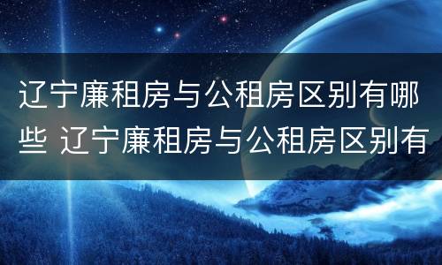 辽宁廉租房与公租房区别有哪些 辽宁廉租房与公租房区别有哪些呢