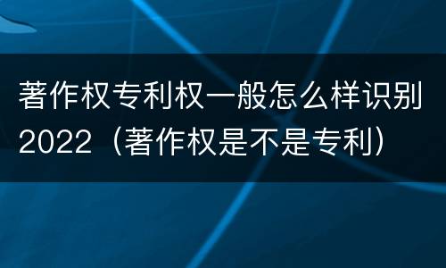 著作权专利权一般怎么样识别2022（著作权是不是专利）
