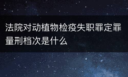 法院对动植物检疫失职罪定罪量刑档次是什么