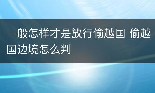 一般怎样才是放行偷越国 偷越国边境怎么判
