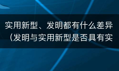 实用新型、发明都有什么差异（发明与实用新型是否具有实用性）