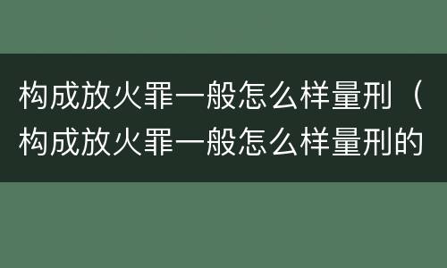 构成放火罪一般怎么样量刑（构成放火罪一般怎么样量刑的）