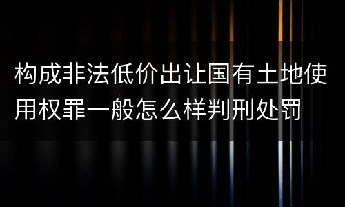 构成非法低价出让国有土地使用权罪一般怎么样判刑处罚