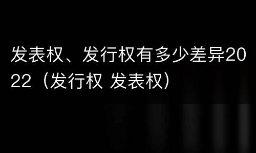 发表权、发行权有多少差异2022（发行权 发表权）