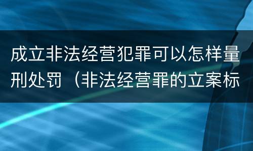 成立非法经营犯罪可以怎样量刑处罚（非法经营罪的立案标准量刑）