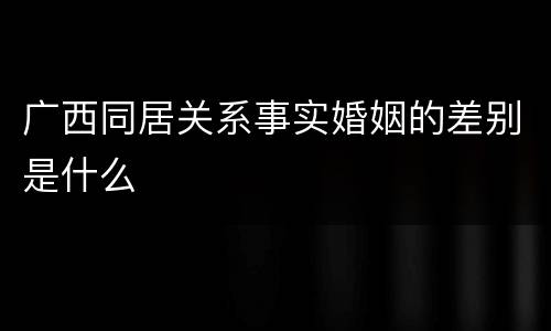 广西同居关系事实婚姻的差别是什么