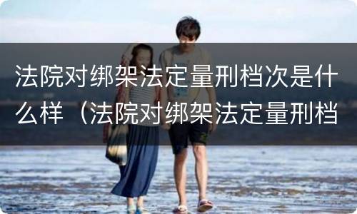 法院对绑架法定量刑档次是什么样（法院对绑架法定量刑档次是什么样的规定）
