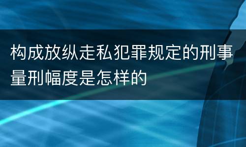 构成放纵走私犯罪规定的刑事量刑幅度是怎样的