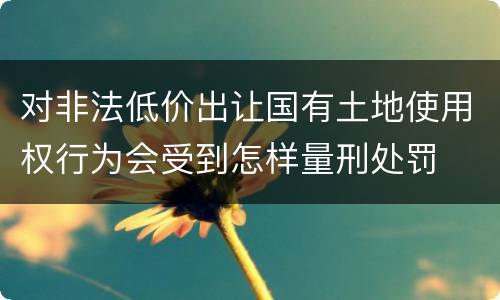 对非法低价出让国有土地使用权行为会受到怎样量刑处罚