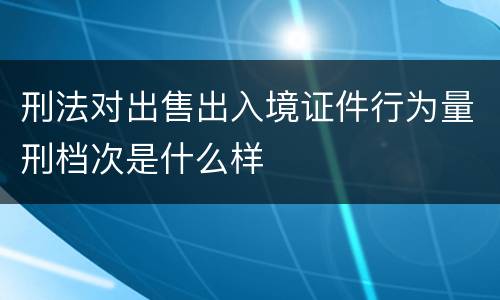 刑法对出售出入境证件行为量刑档次是什么样