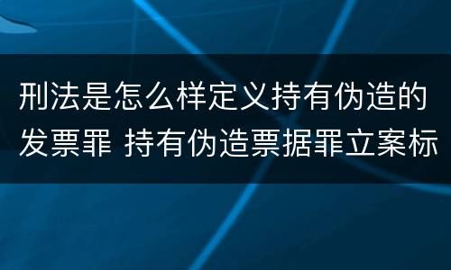 刑法是怎么样定义持有伪造的发票罪 持有伪造票据罪立案标准