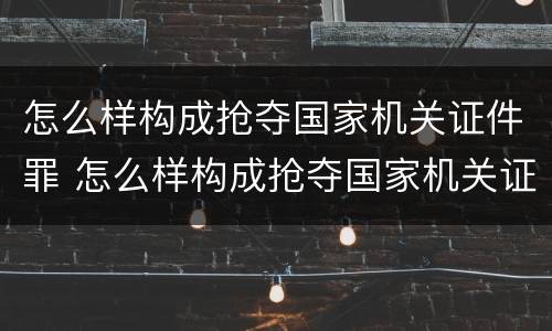 怎么样构成抢夺国家机关证件罪 怎么样构成抢夺国家机关证件罪的罪名