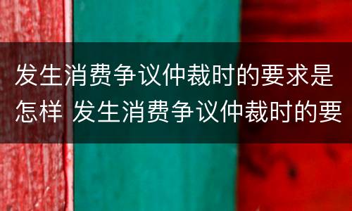 发生消费争议仲裁时的要求是怎样 发生消费争议仲裁时的要求是怎样的