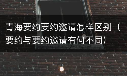 青海要约要约邀请怎样区别（要约与要约邀请有何不同）
