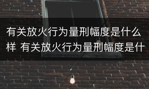有关放火行为量刑幅度是什么样 有关放火行为量刑幅度是什么样的规定