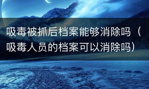 吸毒被抓后档案能够消除吗（吸毒人员的档案可以消除吗）