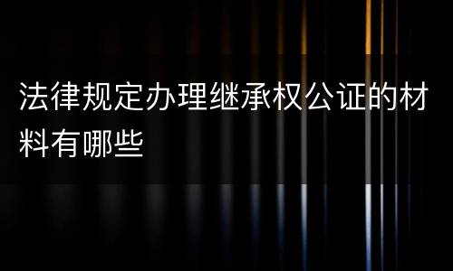 法律规定办理继承权公证的材料有哪些