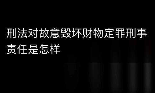 刑法对故意毁坏财物定罪刑事责任是怎样