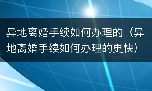 异地离婚手续如何办理的（异地离婚手续如何办理的更快）