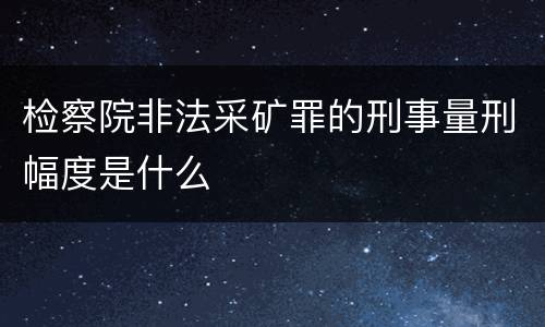 检察院非法采矿罪的刑事量刑幅度是什么