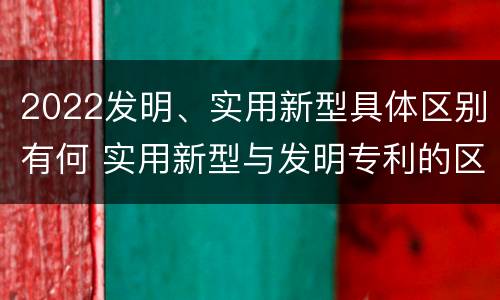 2022发明、实用新型具体区别有何 实用新型与发明专利的区别有哪些