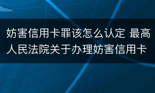 妨害信用卡罪该怎么认定 最高人民法院关于办理妨害信用卡