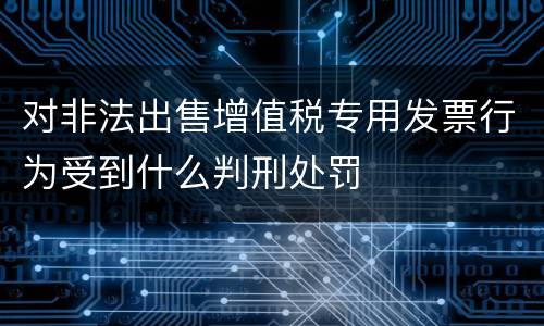 对非法出售增值税专用发票行为受到什么判刑处罚