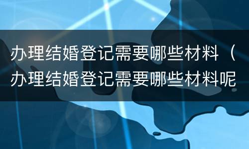 办理结婚登记需要哪些材料（办理结婚登记需要哪些材料呢）
