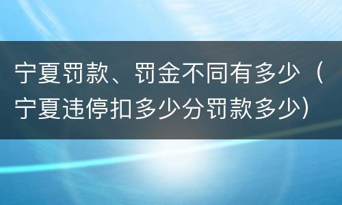 宁夏罚款、罚金不同有多少（宁夏违停扣多少分罚款多少）