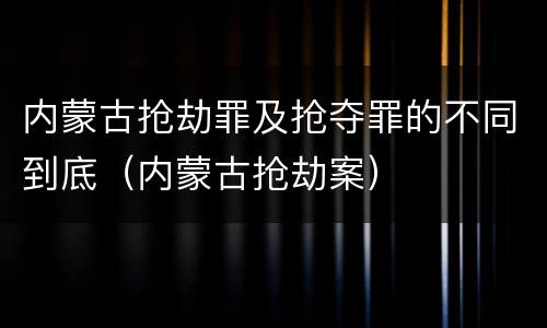 内蒙古抢劫罪及抢夺罪的不同到底（内蒙古抢劫案）