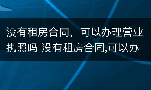 没有租房合同，可以办理营业执照吗 没有租房合同,可以办理营业执照吗怎么办