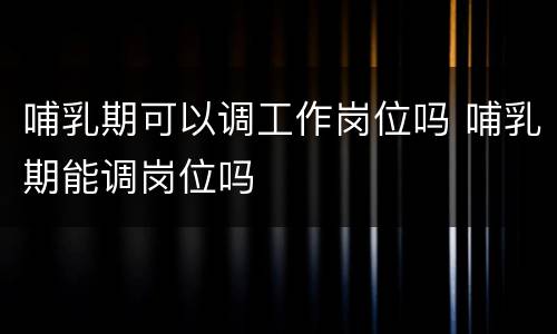 哺乳期可以调工作岗位吗 哺乳期能调岗位吗