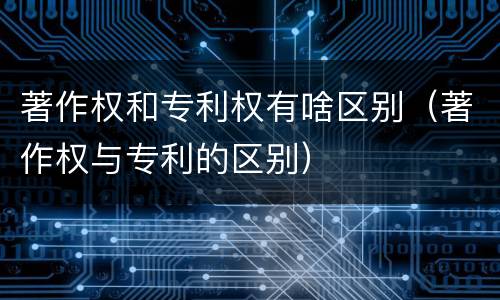 著作权和专利权有啥区别（著作权与专利的区别）