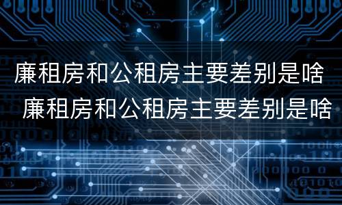 廉租房和公租房主要差别是啥 廉租房和公租房主要差别是啥呢
