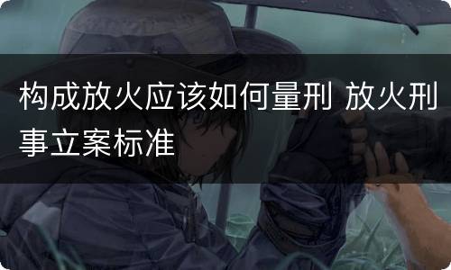 构成放火应该如何量刑 放火刑事立案标准