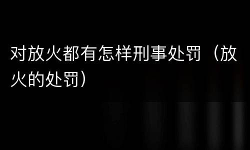对放火都有怎样刑事处罚（放火的处罚）