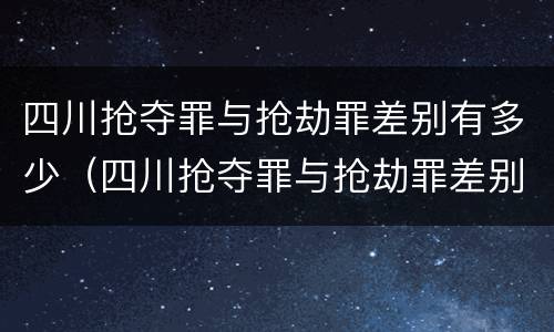 四川抢夺罪与抢劫罪差别有多少（四川抢夺罪与抢劫罪差别有多少条）