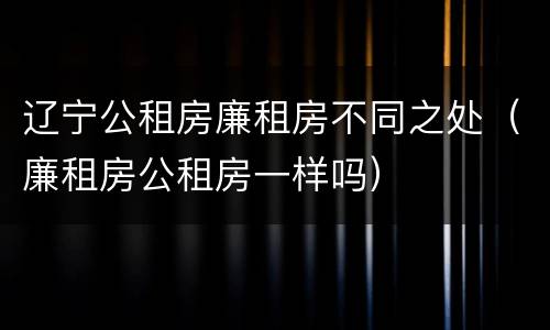 辽宁公租房廉租房不同之处（廉租房公租房一样吗）