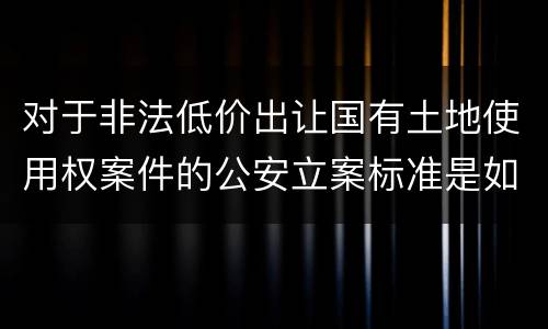 对于非法低价出让国有土地使用权案件的公安立案标准是如何规定
